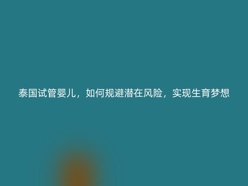 泰國試管嬰兒，如何規(guī)避潛在風(fēng)險，實現(xiàn)生育夢想